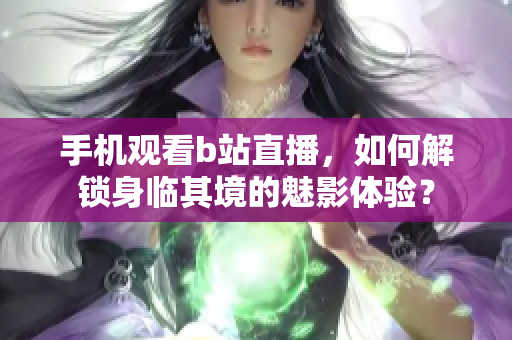 手机观看b站直播，如何解锁身临其境的魅影体验？