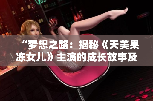 “梦想之路：揭秘《天美果冻女儿》主演的成长故事及演艺经历”