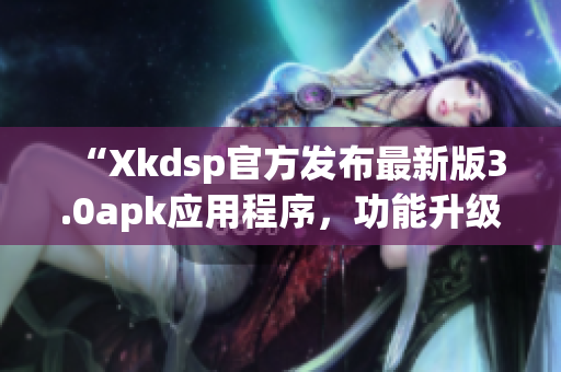 “Xkdsp官方发布最新版3.0apk应用程序，功能升级！”