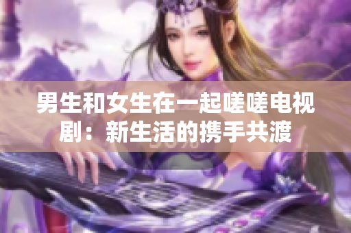 男生和女生在一起嗟嗟电视剧：新生活的携手共渡