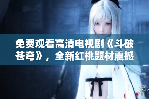 免费观看高清电视剧《斗破苍穹》，全新红桃题材震撼上线！