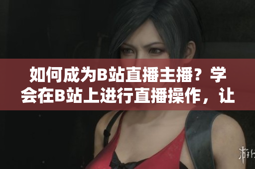 如何成为B站直播主播？学会在B站上进行直播操作，让你的直播像春雨一样清新、舒适。