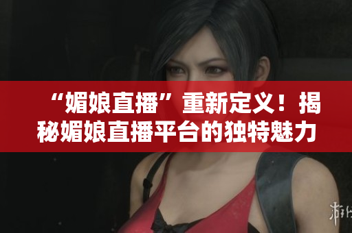 “媚娘直播”重新定义！揭秘媚娘直播平台的独特魅力和创新之处