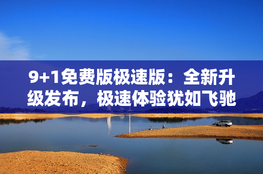 9+1免费版极速版：全新升级发布，极速体验犹如飞驰，功能卓越强大，实现无缝连接