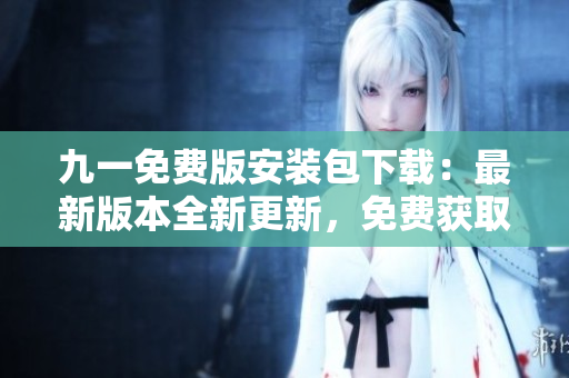 九一免费版安装包下载：最新版本全新更新，免费获取！