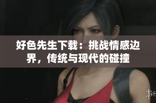 好色先生下载：挑战情感边界，传统与现代的碰撞