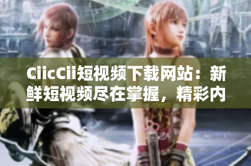 CiicCii短视频下载网站：新鲜短视频尽在掌握，精彩内容随心畅享