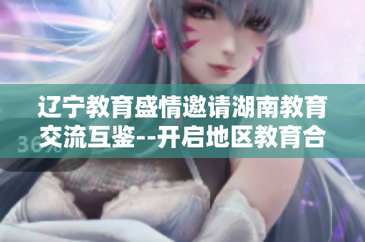 辽宁教育盛情邀请湖南教育交流互鉴--开启地区教育合作新篇章