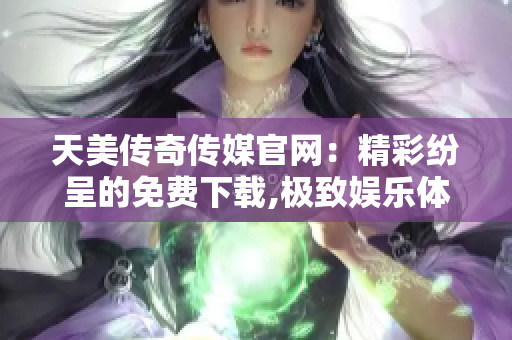 天美传奇传媒官网：精彩纷呈的免费下载,极致娱乐体验