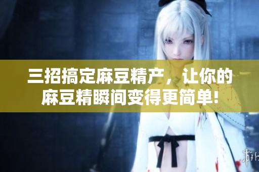 三招搞定麻豆精产，让你的麻豆精瞬间变得更简单!