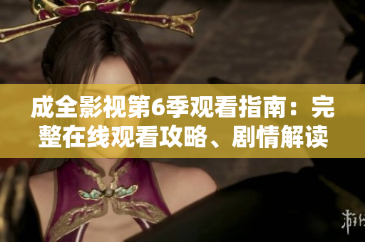 成全影视第6季观看指南：完整在线观看攻略、剧情解读和最新资讯