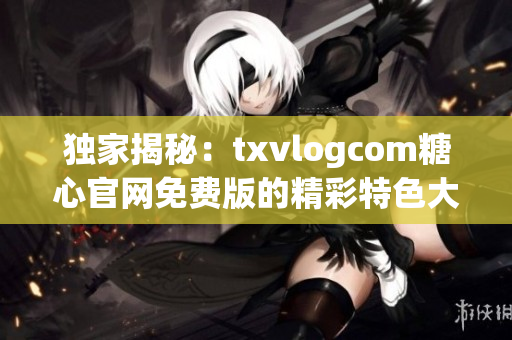 独家揭秘：txvlogcom糖心官网免费版的精彩特色大揭秘