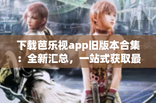 下载芭乐视app旧版本合集：全新汇总，一站式获取最全版本