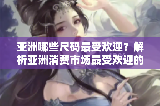 亚洲哪些尺码最受欢迎？解析亚洲消费市场最受欢迎的服装尺码
