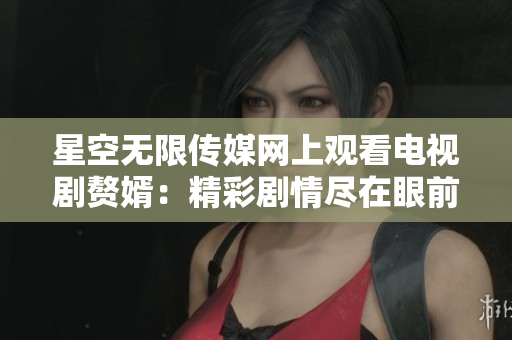 星空无限传媒网上观看电视剧赘婿：精彩剧情尽在眼前