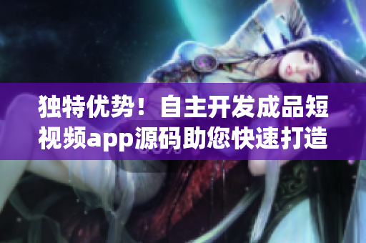 独特优势！自主开发成品短视频app源码助您快速打造个性化平台