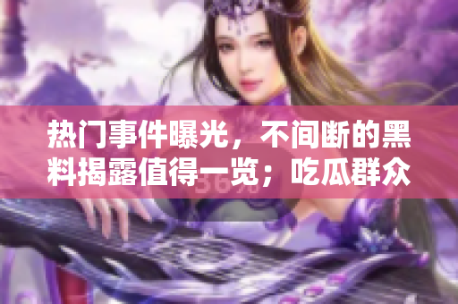 热门事件曝光，不间断的黑料揭露值得一览；吃瓜群众不停观看。