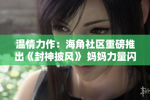 温情力作：海角社区重磅推出《封神披风》 妈妈力量闪耀全城
