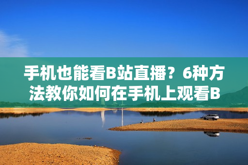 手机也能看B站直播？6种方法教你如何在手机上观看B站直播