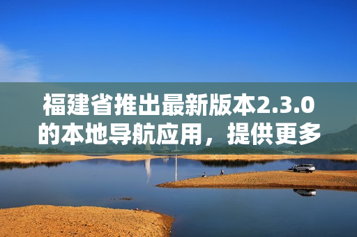 福建省推出最新版本2.3.0的本地导航应用，提供更多功能和优化服务