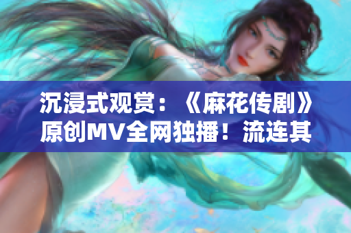 沉浸式观赏：《麻花传剧》原创MV全网独播！流连其中，畅享精彩时刻