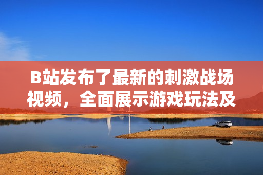 B站发布了最新的刺激战场视频，全面展示游戏玩法及战术指导