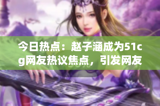 今日热点：赵子涵成为51cg网友热议焦点，引发网友热烈讨论