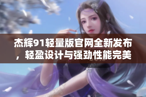 杰辉91轻量版官网全新发布，轻盈设计与强劲性能完美融合