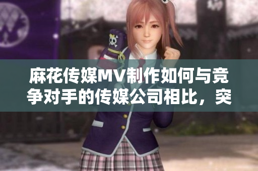 麻花传媒MV制作如何与竞争对手的传媒公司相比，突显独特魅力