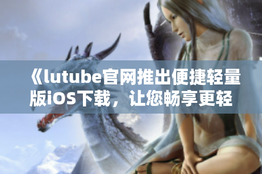 《lutube官网推出便捷轻量版iOS下载，让您畅享更轻盈视频体验》