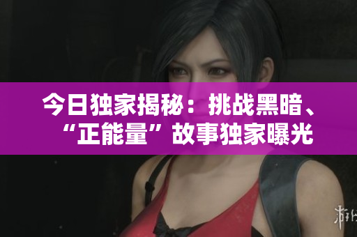 今日独家揭秘：挑战黑暗、“正能量”故事独家曝光