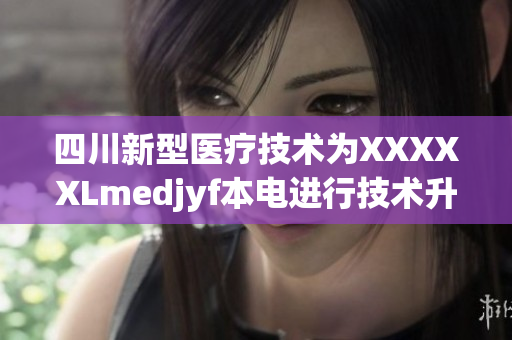 四川新型医疗技术为XXXXXLmedjyf本电进行技术升级，助力医疗事业发展