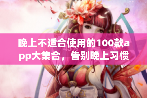 晚上不适合使用的100款app大集合，告别晚上习惯，保护健康生活