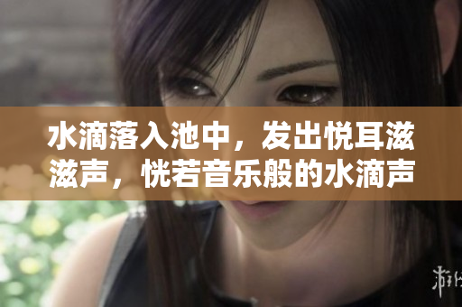 水滴落入池中，发出悦耳滋滋声，恍若音乐般的水滴声效让人陶醉