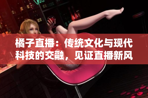 橘子直播：传统文化与现代科技的交融，见证直播新风尚
