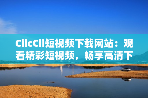 CiicCii短视频下载网站：观看精彩短视频，畅享高清下载乐趣