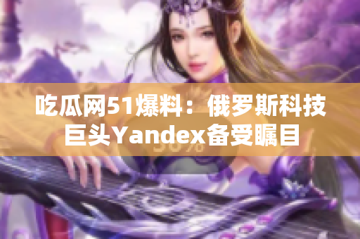吃瓜网51爆料：俄罗斯科技巨头Yandex备受瞩目