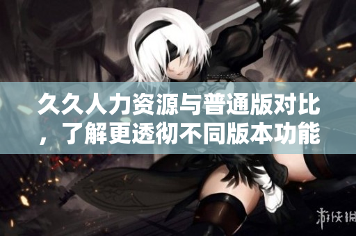 久久人力资源与普通版对比，了解更透彻不同版本功能特点