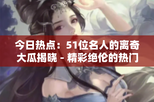今日热点：51位名人的离奇大瓜揭晓 - 精彩绝伦的热门故事
