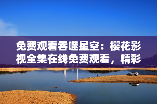 免费观看吞噬星空：樱花影视全集在线免费观看，精彩内容尽情畅享！