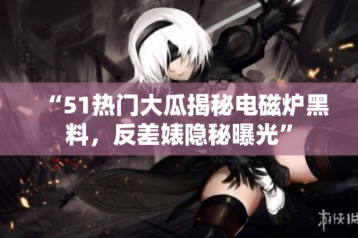 “51热门大瓜揭秘电磁炉黑料，反差婊隐秘曝光”