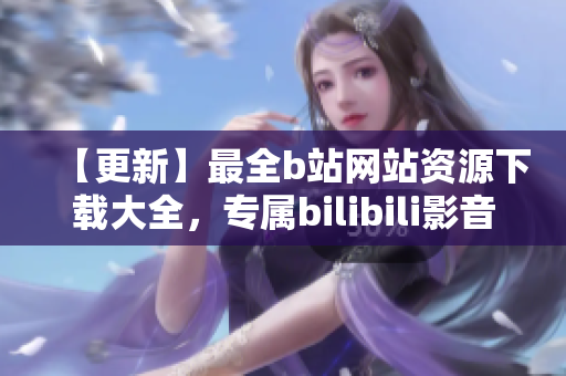 【更新】最全b站网站资源下载大全，专属bilibili影音资源一网打尽，免费在线观看！