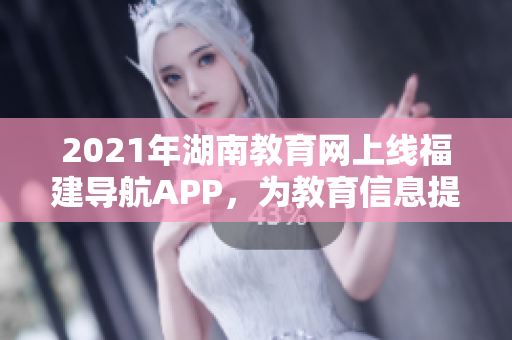 2021年湖南教育网上线福建导航APP，为教育信息提供便捷访问路径