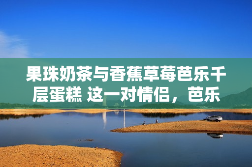 果珠奶茶与香蕉草莓芭乐千层蛋糕 这一对情侣，芭乐鸭脖与甜品的浪漫组合