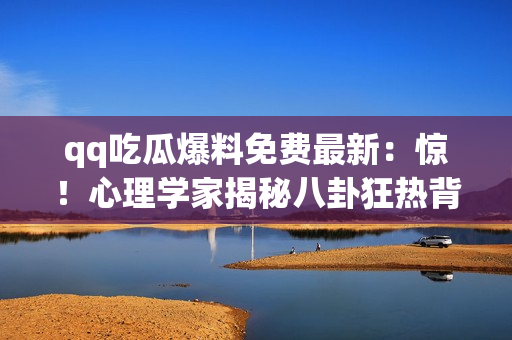 qq吃瓜爆料免费最新：惊！心理学家揭秘八卦狂热背后的心理机制