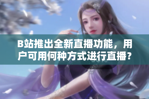 B站推出全新直播功能，用户可用何种方式进行直播？