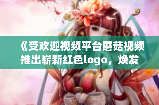 《受欢迎视频平台蘑菇视频推出崭新红色logo，焕发活力》