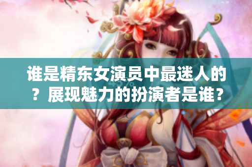 谁是精东女演员中最迷人的？展现魅力的扮演者是谁？
