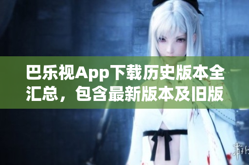 巴乐视App下载历史版本全汇总，包含最新版本及旧版软件下载，满足用户多样化需求