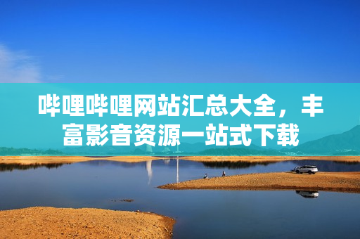 哔哩哔哩网站汇总大全，丰富影音资源一站式下载